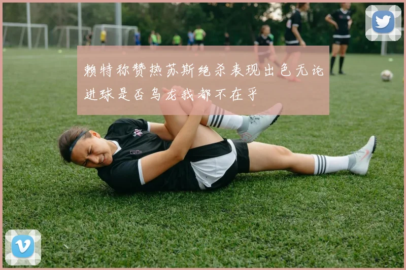 赖特称赞热苏斯绝杀表现出色无论进球是否乌龙我都不在乎