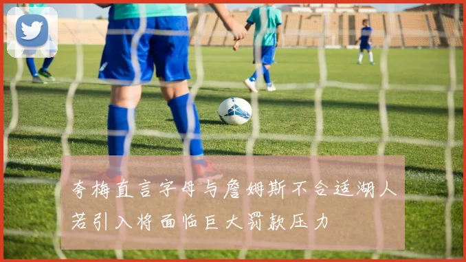 夸梅直言字母与詹姆斯不合适湖人若引入将面临巨大罚款压力