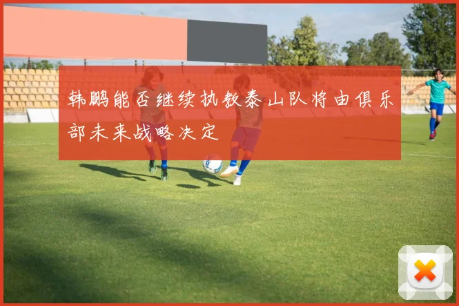 韩鹏能否继续执教泰山队将由俱乐部未来战略决定