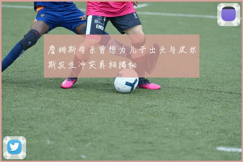 詹姆斯母亲曾想为儿子出头与皮尔斯发生冲突真相揭秘