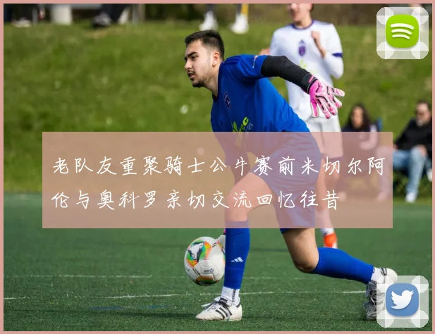 老队友重聚骑士公牛赛前米切尔阿伦与奥科罗亲切交流回忆往昔