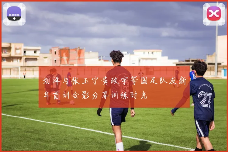 刘洋与张玉宁黄政宇等国足队友新年首训合影分享训练时光