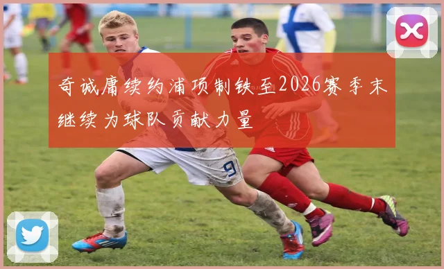 奇诚庸续约浦项制铁至2026赛季末继续为球队贡献力量