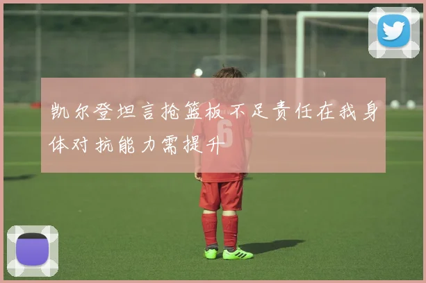凯尔登坦言抢篮板不足责任在我身体对抗能力需提升