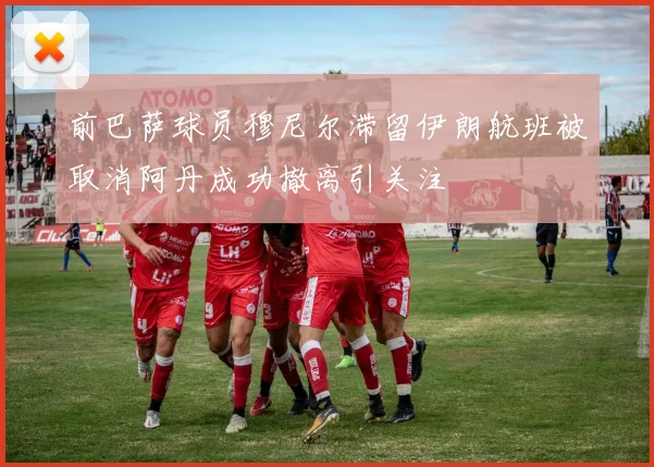 前巴萨球员穆尼尔滞留伊朗航班被取消阿丹成功撤离引关注