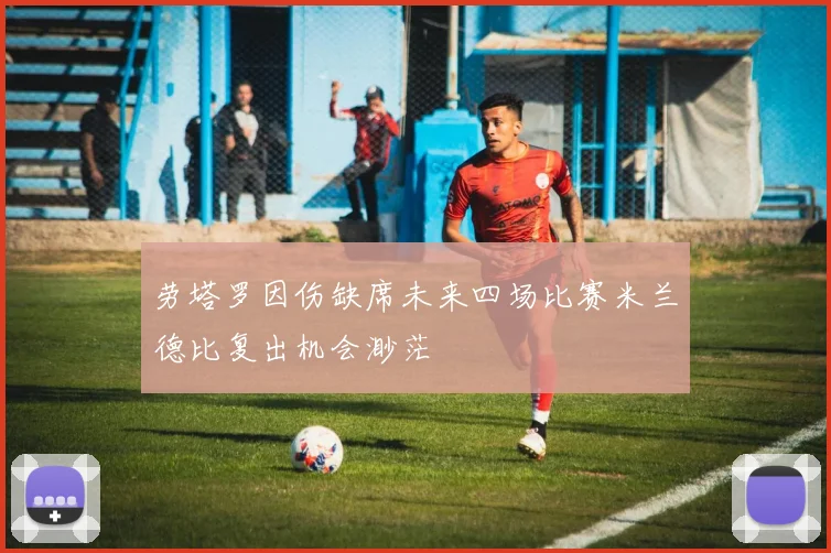 劳塔罗因伤缺席未来四场比赛米兰德比复出机会渺茫