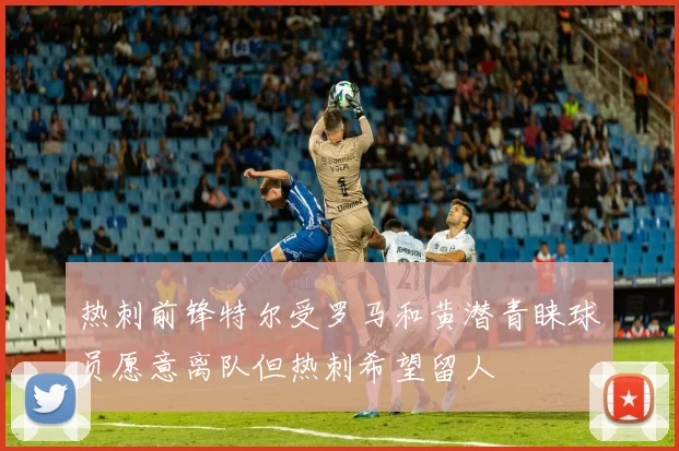 热刺前锋特尔受罗马和黄潜青睐球员愿意离队但热刺希望留人