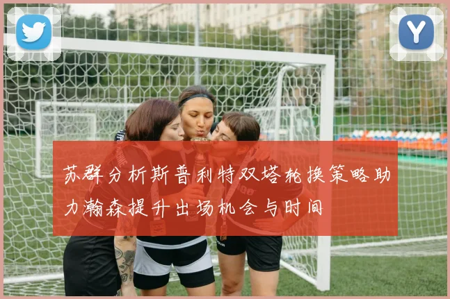 苏群分析斯普利特双塔轮换策略助力瀚森提升出场机会与时间