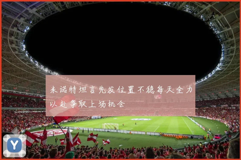 米诺特坦言先发位置不稳每天全力以赴争取上场机会
