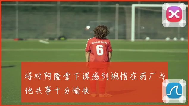 塔对阿隆索下课感到惋惜在药厂与他共事十分愉快