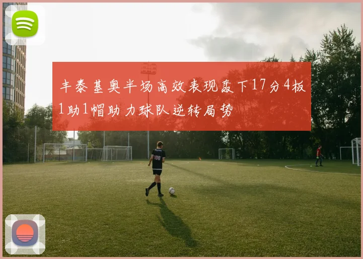 丰泰基奥半场高效表现轰下17分4板1助1帽助力球队逆转局势