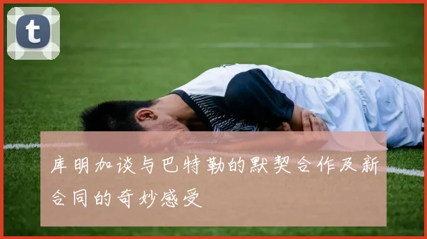 库明加谈与巴特勒的默契合作及新合同的奇妙感受