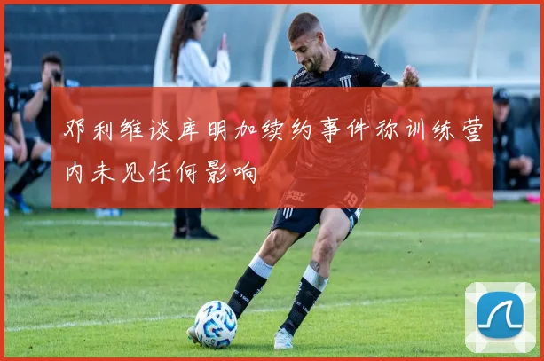 邓利维谈库明加续约事件称训练营内未见任何影响