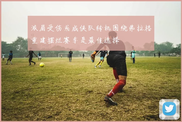 浓眉受伤或成侠队转机围绕弗拉格重建摆烂赛季是最佳选择