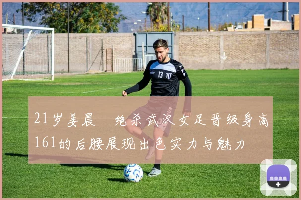 21岁姜晨璟绝杀武汉女足晋级身高161的后腰展现出色实力与魅力