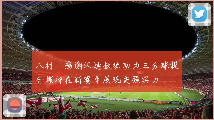 八村塁感谢汉迪教练助力三分球提升期待在新赛季展现更强实力