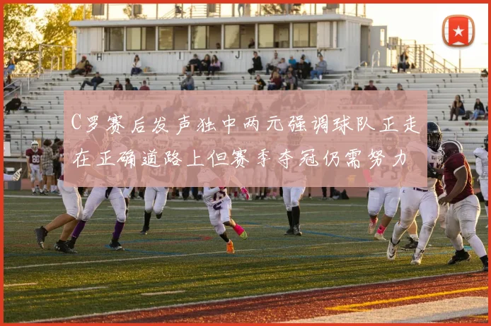 C罗赛后发声独中两元强调球队正走在正确道路上但赛季夺冠仍需努力