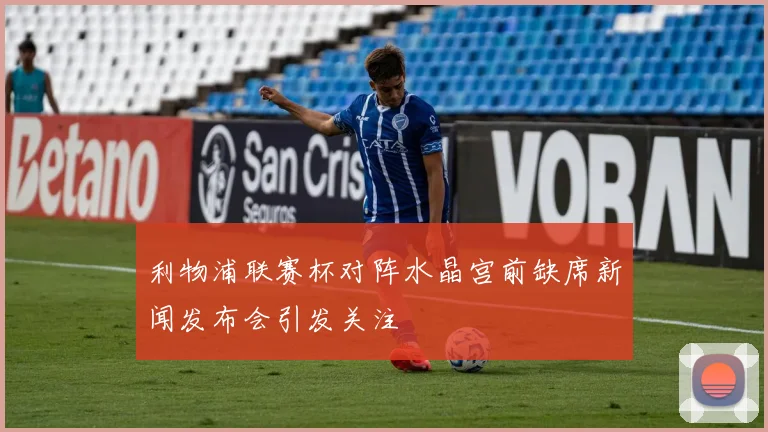 利物浦联赛杯对阵水晶宫前缺席新闻发布会引发关注