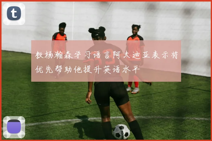 教杨瀚森学习语言阿夫迪亚表示将优先帮助他提升英语水平