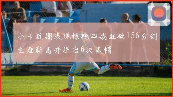 小卡近期表现惊艳四战狂砍156分创生涯新高并送出6次盖帽
