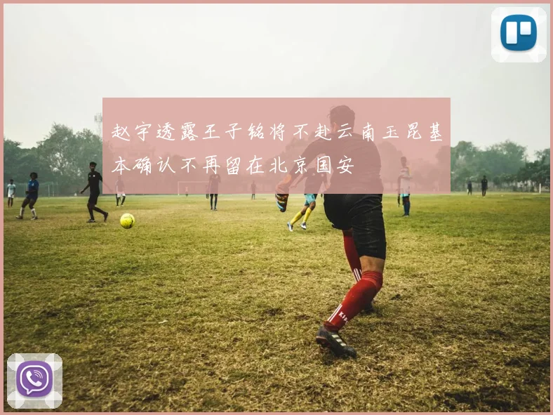 赵宇透露王子铭将不赴云南玉昆基本确认不再留在北京国安