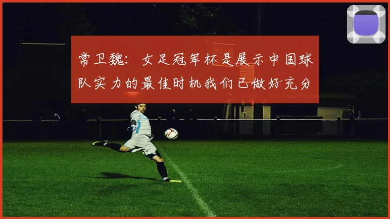 常卫魏：女足冠军杯是展示中国球队实力的最佳时机我们已做好充分准备