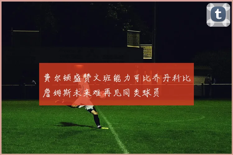 费尔顿盛赞文班能力可比乔丹科比詹姆斯未来难再见同类球员