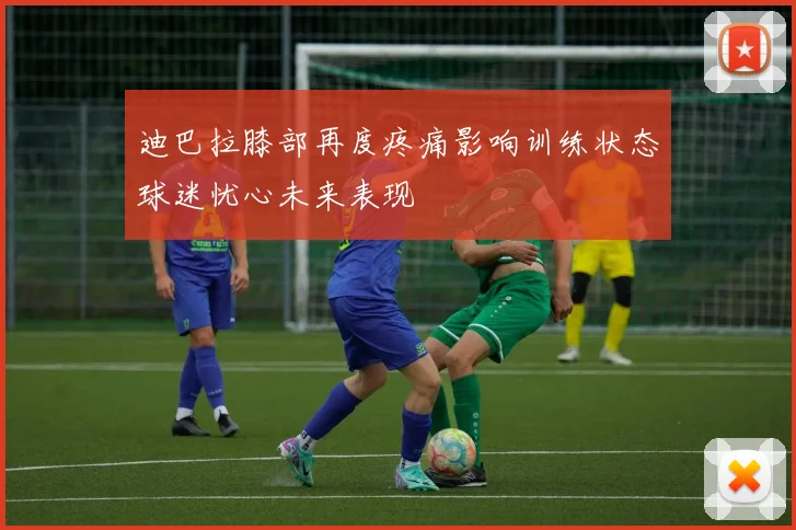迪巴拉膝部再度疼痛影响训练状态球迷忧心未来表现