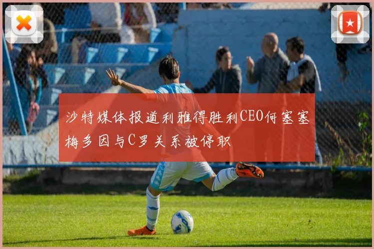 沙特媒体报道利雅得胜利CEO何塞塞梅多因与C罗关系被停职