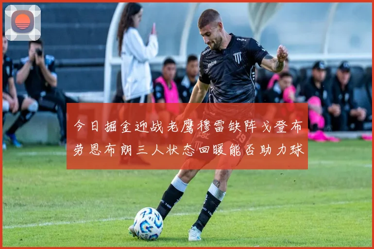 今日掘金迎战老鹰穆雷缺阵戈登布劳恩布朗三人状态回暖能否助力球队取胜