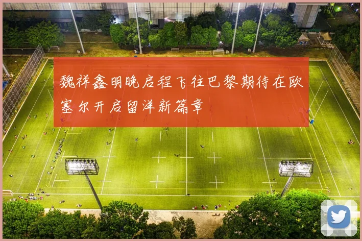 魏祥鑫明晚启程飞往巴黎期待在欧塞尔开启留洋新篇章