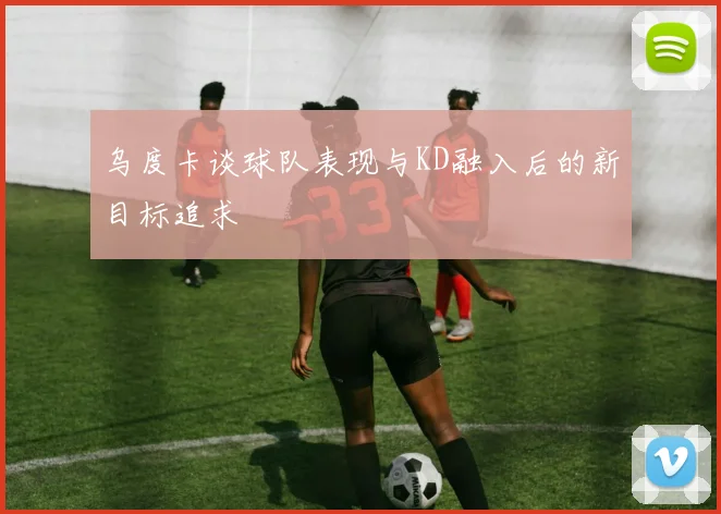 乌度卡谈球队表现与KD融入后的新目标追求