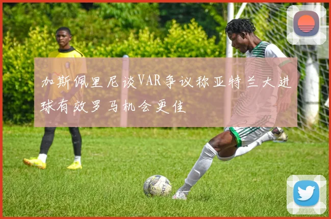 加斯佩里尼谈VAR争议称亚特兰大进球有效罗马机会更佳