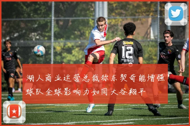 湖人商业运营总裁称东契奇能增强球队全球影响力如同大谷翔平