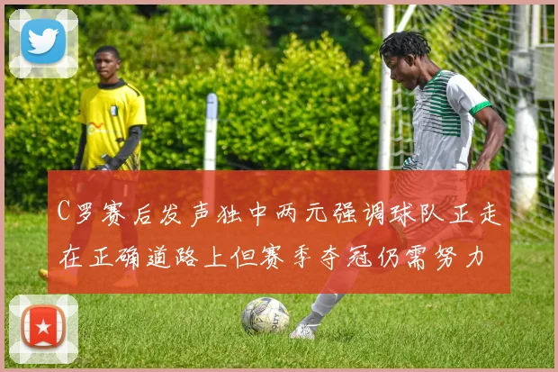 C罗赛后发声独中两元强调球队正走在正确道路上但赛季夺冠仍需努力