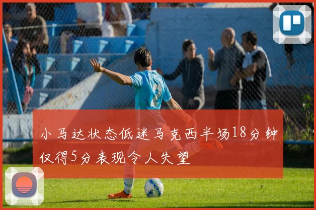 小马达状态低迷马克西半场18分钟仅得5分表现令人失望
