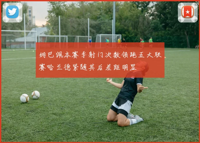 姆巴佩本赛季射门次数领跑五大联赛哈兰德紧随其后差距明显