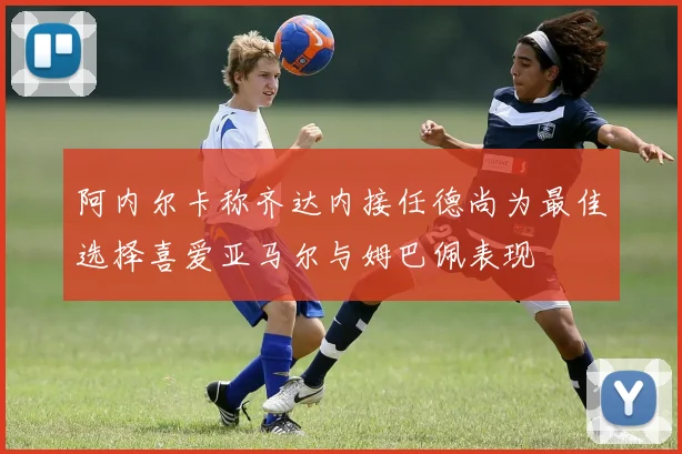 阿内尔卡称齐达内接任德尚为最佳选择喜爱亚马尔与姆巴佩表现